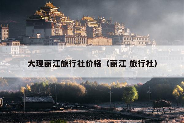 大理丽江旅行社价格（丽江 旅行社）