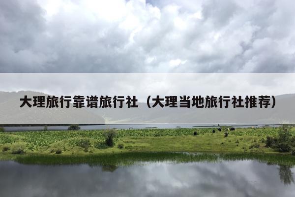 大理旅行靠谱旅行社（大理当地旅行社推荐）