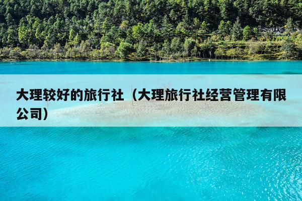 大理较好的旅行社（大理旅行社经营管理有限公司）