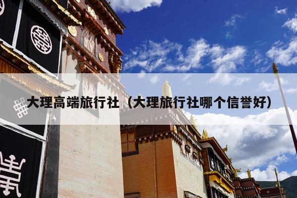 大理高端旅行社（大理旅行社哪个信誉好）