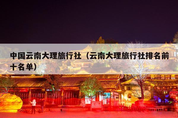 中国云南大理旅行社（云南大理旅行社排名前十名单）