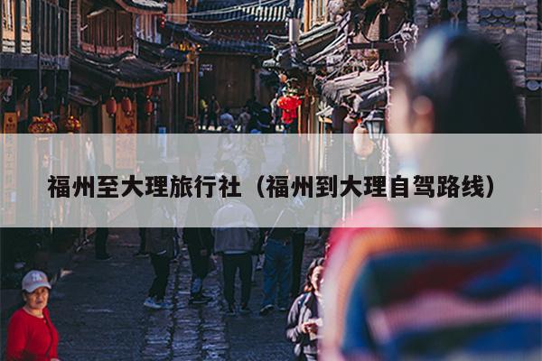 福州至大理旅行社（福州到大理自驾路线）